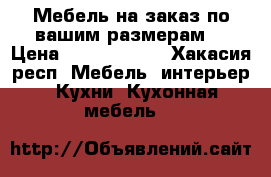 Мебель на заказ,по вашим размерам. › Цена ­ 5000-50000 - Хакасия респ. Мебель, интерьер » Кухни. Кухонная мебель   